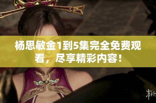 杨思敏金1到5集完全免费观看，尽享精彩内容！