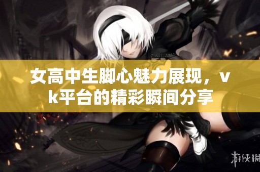 女高中生脚心魅力展现，vk平台的精彩瞬间分享
