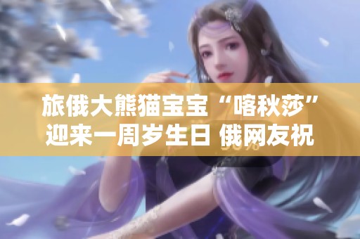 旅俄大熊猫宝宝“喀秋莎”迎来一周岁生日 俄网友祝愿其健康欢乐成长