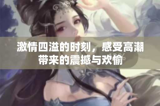 激情四溢的时刻，感受高潮带来的震撼与欢愉