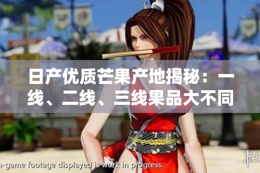 日产优质芒果产地揭秘：一线、二线、三线果品大不同