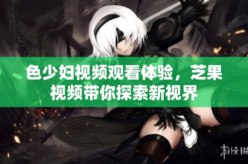 色少妇视频观看体验，芝果视频带你探索新视界