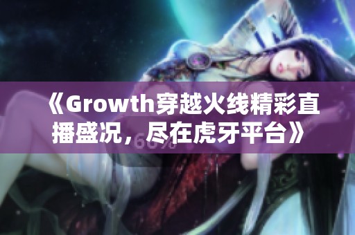 《Growth穿越火线精彩直播盛况，尽在虎牙平台》