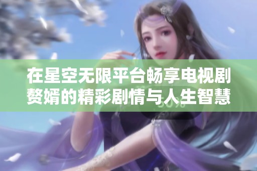 在星空无限平台畅享电视剧赘婿的精彩剧情与人生智慧