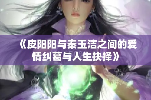《皮阳阳与秦玉洁之间的爱情纠葛与人生抉择》