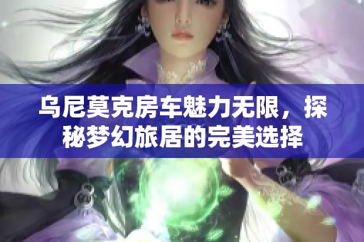 乌尼莫克房车魅力无限，探秘梦幻旅居的完美选择