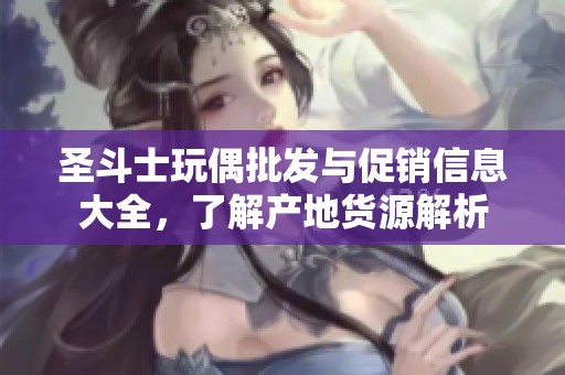 圣斗士玩偶批发与促销信息大全，了解产地货源解析