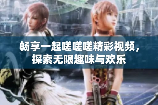 畅享一起嗟嗟嗟精彩视频，探索无限趣味与欢乐
