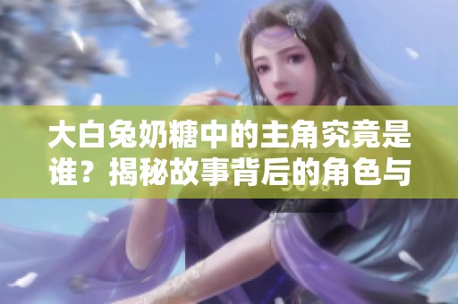 大白兔奶糖中的主角究竟是谁？揭秘故事背后的角色与情感