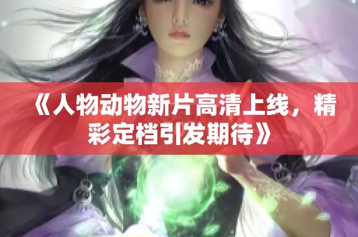 《人物动物新片高清上线，精彩定档引发期待》