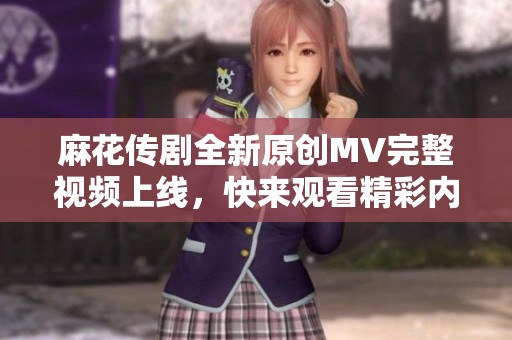 麻花传剧全新原创MV完整视频上线，快来观看精彩内容！