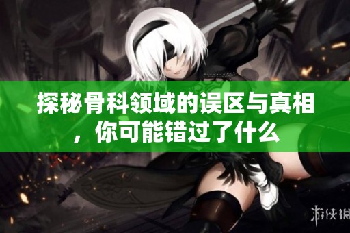 探秘骨科领域的误区与真相，你可能错过了什么