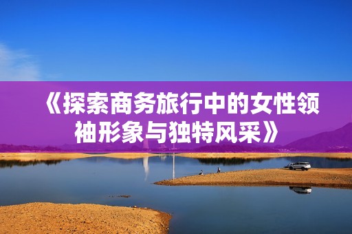 《探索商务旅行中的女性领袖形象与独特风采》