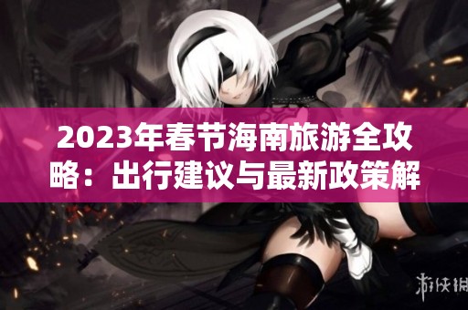 2023年春节海南旅游全攻略：出行建议与最新政策解读