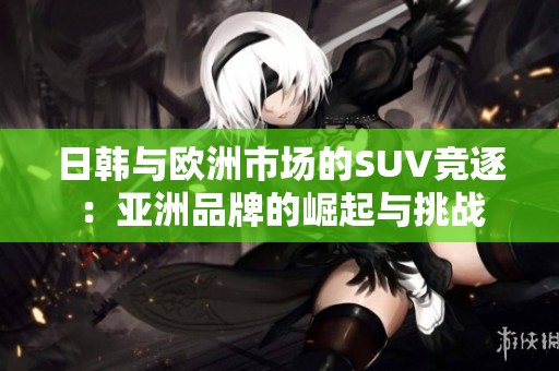 日韩与欧洲市场的SUV竞逐：亚洲品牌的崛起与挑战