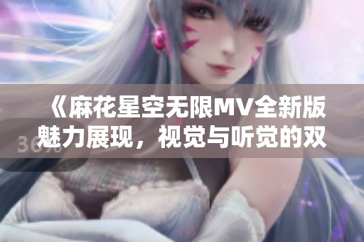 《麻花星空无限MV全新版魅力展现，视觉与听觉的双重盛宴》
