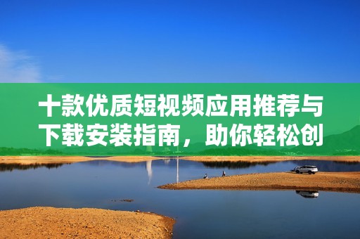 十款优质短视频应用推荐与下载安装指南，助你轻松创作