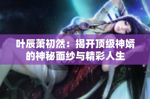 叶辰萧初然：揭开顶级神婿的神秘面纱与精彩人生