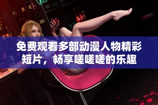 免费观看多部动漫人物精彩短片，畅享嗟嗟嗟的乐趣