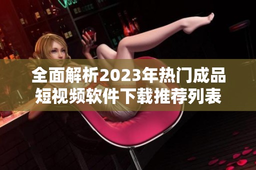 全面解析2023年热门成品短视频软件下载推荐列表