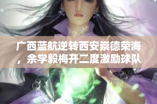 广西蓝航逆转西安崇德荣海，余学毅梅开二度激励球队奋发图强