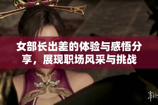 女部长出差的体验与感悟分享，展现职场风采与挑战