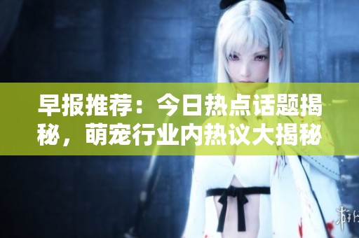 早报推荐：今日热点话题揭秘，萌宠行业内热议大揭秘