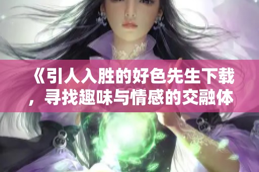 《引人入胜的好色先生下载，寻找趣味与情感的交融体验》