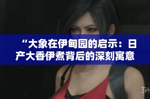 “大象在伊甸园的启示：日产大香伊煮背后的深刻寓意”