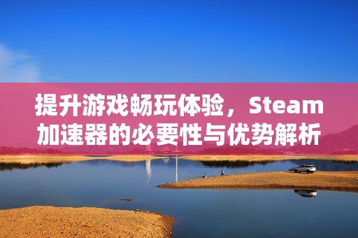 提升游戏畅玩体验，Steam加速器的必要性与优势解析