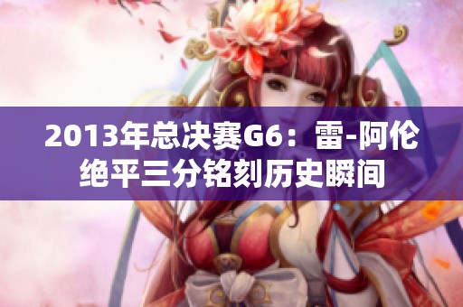 2013年总决赛G6：雷-阿伦绝平三分铭刻历史瞬间