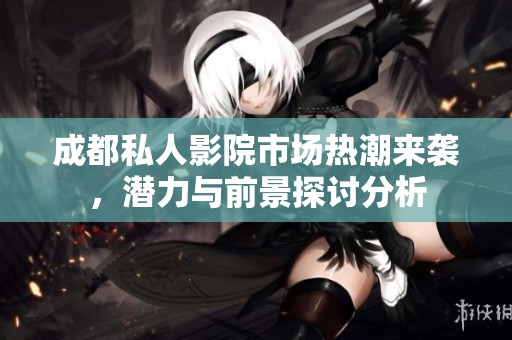 成都私人影院市场热潮来袭，潜力与前景探讨分析