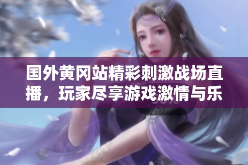 国外黄冈站精彩刺激战场直播，玩家尽享游戏激情与乐趣