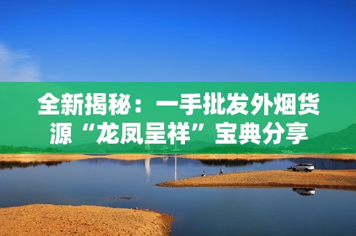 全新揭秘：一手批发外烟货源“龙凤呈祥”宝典分享