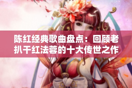 陈红经典歌曲盘点：回顾老扒干红法蓉的十大传世之作
