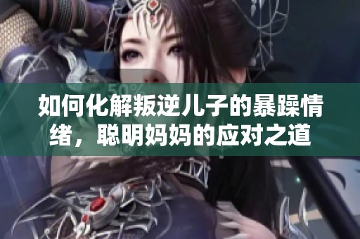 如何化解叛逆儿子的暴躁情绪，聪明妈妈的应对之道