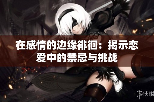 在感情的边缘徘徊：揭示恋爱中的禁忌与挑战
