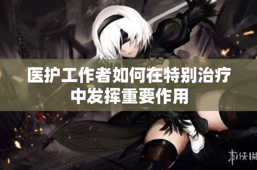 医护工作者如何在特别治疗中发挥重要作用