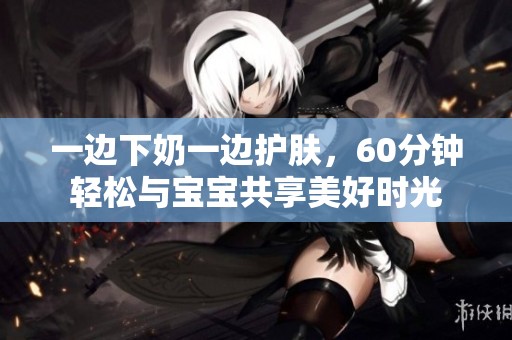 一边下奶一边护肤，60分钟轻松与宝宝共享美好时光