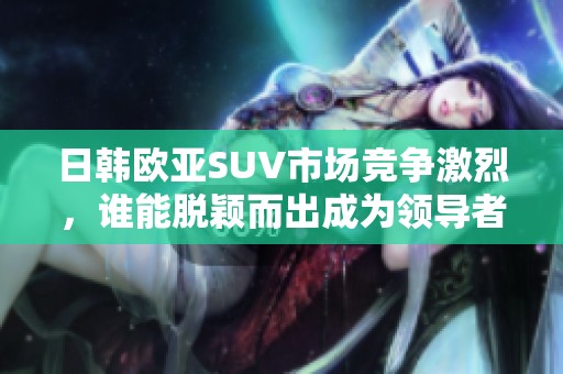 日韩欧亚SUV市场竞争激烈，谁能脱颖而出成为领导者