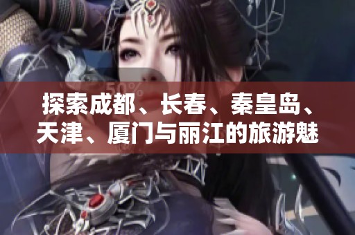 探索成都、长春、秦皇岛、天津、厦门与丽江的旅游魅力与知识问答