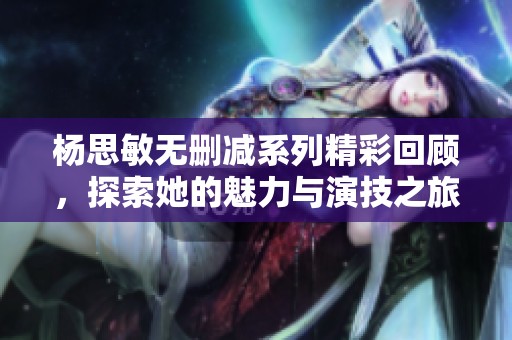 杨思敏无删减系列精彩回顾，探索她的魅力与演技之旅