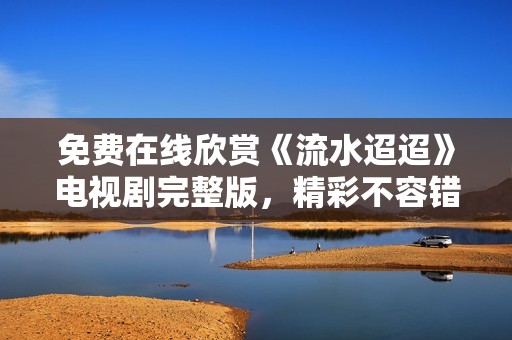 免费在线欣赏《流水迢迢》电视剧完整版，精彩不容错过！