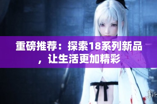 重磅推荐：探索18系列新品，让生活更加精彩