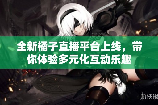 全新橘子直播平台上线，带你体验多元化互动乐趣