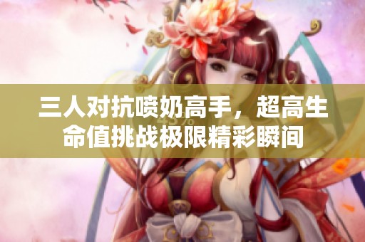 三人对抗喷奶高手，超高生命值挑战极限精彩瞬间
