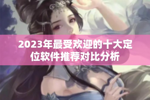 2023年最受欢迎的十大定位软件推荐对比分析