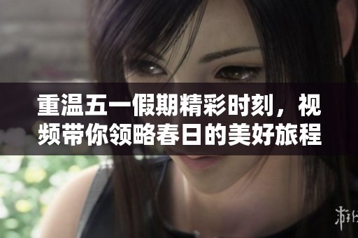 重温五一假期精彩时刻，视频带你领略春日的美好旅程
