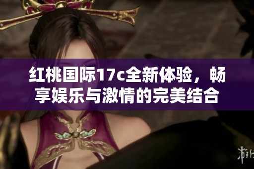 红桃国际17c全新体验，畅享娱乐与激情的完美结合