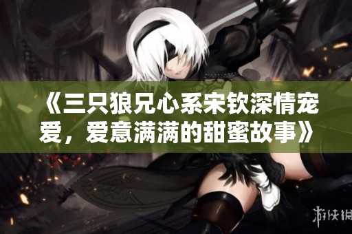 《三只狼兄心系宋钦深情宠爱，爱意满满的甜蜜故事》